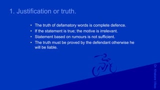 Dr.KhakareVikas
1. Justification or truth.
• The truth of defamatory words is complete defence.
• If the statement is true; the motive is irrelevant.
• Statement based on rumours is not sufficient.
• The truth must be proved by the defendant otherwise he
will be liable.
 