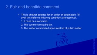 Dr.KhakareVikas
2. Fair and bonafide comment
• This is another defence for an action of defamation. To
avail this defence following conditions are essential.
1. It must be a comment.
2. The comment must be fair.
3. The matter commented upon must be of public matter.
 
