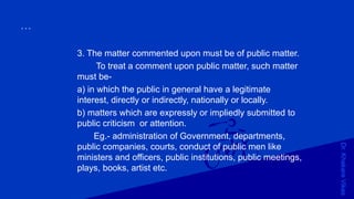 Dr.KhakareVikas
...
3. The matter commented upon must be of public matter.
To treat a comment upon public matter, such matter
must be-
a) in which the public in general have a legitimate
interest, directly or indirectly, nationally or locally.
b) matters which are expressly or impliedly submitted to
public criticism or attention.
Eg.- administration of Government, departments,
public companies, courts, conduct of public men like
ministers and officers, public institutions, public meetings,
plays, books, artist etc.
 