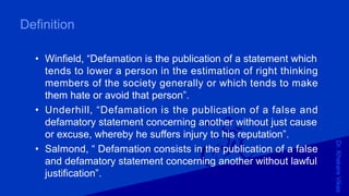 Dr.KhakareVikas
Definition
• Winfield, “Defamation is the publication of a statement which
tends to lower a person in the estimation of right thinking
members of the society generally or which tends to make
them hate or avoid that person”.
• Underhill, “Defamation is the publication of a false and
defamatory statement concerning another without just cause
or excuse, whereby he suffers injury to his reputation”.
• Salmond, “ Defamation consists in the publication of a false
and defamatory statement concerning another without lawful
justification”.
 