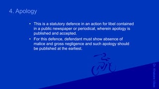 Dr.KhakareVikas
4. Apology
• This is a statutory defence in an action for libel contained
in a public newspaper or periodical, wherein apology is
published and accepted.
• For this defence, defendant must show absence of
malice and gross negligence and such apology should
be published at the earliest.
 