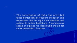 Dr.KhakareVikas
...
• The constitution of India has provided
fundamental right of freedom of speech and
expression. But this right is not absolute and
subject to certain limitations. A person may
speak or express his ideas but it should not
cause defamation of another.
 