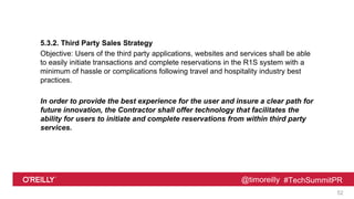 @timoreilly #TechSummitPR
5.3.2. Third Party Sales Strategy
Objective: Users of the third party applications, websites and services shall be able
to easily initiate transactions and complete reservations in the R1S system with a
minimum of hassle or complications following travel and hospitality industry best
practices.
In order to provide the best experience for the user and insure a clear path for
future innovation, the Contractor shall offer technology that facilitates the
ability for users to initiate and complete reservations from within third party
services.
52
 