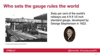 @timoreilly #TechSummitPR
Who sets the gauge rules the world
Sixty per cent of the world's
railways use 4 ft 8 1⁄2 inch
standard gauge, developed by
George Stephenson in 1822.
63
http://www.warwickshirerailways.com/lms/lnwrns305.htm
 