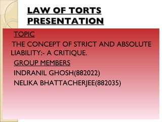LAW OF TORTS
    PRESENTATION
 TOPIC
THE CONCEPT OF STRICT AND ABSOLUTE
LIABILITY:- A CRITIQUE.
 GROUP MEMBERS
 INDRANIL GHOSH(882022)
 NELIKA BHATTACHERJEE(882035)
 