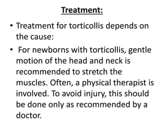 Treatment:
• Treatment for torticollis depends on
the cause:
• For newborns with torticollis, gentle
motion of the head and neck is
recommended to stretch the
muscles. Often, a physical therapist is
involved. To avoid injury, this should
be done only as recommended by a
doctor.
 