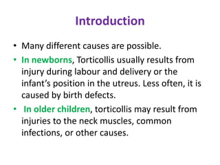 Introduction
• Many different causes are possible.
• In newborns, Torticollis usually results from
injury during labour and delivery or the
infant’s position in the utreus. Less often, it is
caused by birth defects.
• In older children, torticollis may result from
injuries to the neck muscles, common
infections, or other causes.
 