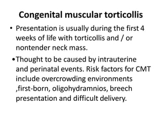 Congenital muscular torticollis
• Presentation is usually during the first 4
weeks of life with torticollis and / or
nontender neck mass.
•Thought to be caused by intrauterine
and perinatal events. Risk factors for CMT
include overcrowding environments
,first-born, oligohydramnios, breech
presentation and difficult delivery.
 