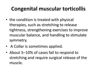 Congenital muscular torticollis
• the condition is treated with physical
therapies, such as stretching to release
tightness, strengthening exercises to improve
muscular balance, and handling to stimulate
symmetry.
• A Collar is sometimes applied.
• About 5–10% of cases fail to respond to
stretching and require surgical release of the
muscle.
 