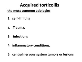 Acquired torticollis
the most common etiologies
1. self-limiting
2. Trauma,
3. infections
4. inflammatory conditions,
5. central nervous system tumors or lesions
 