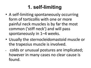 1. self-limiting
• A self-limiting spontaneously occurring
form of torticollis with one or more
painful neck muscles is by far the most
common ('stiff neck') and will pass
spontaneously in 1–4 weeks.
• Usually the sternocleidomastoid muscle or
the trapezius muscle is involved.
• colds or unusual postures are implicated;
however in many cases no clear cause is
found.
 