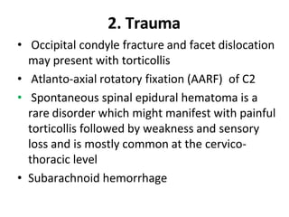 2. Trauma
• Occipital condyle fracture and facet dislocation
may present with torticollis
• Atlanto-axial rotatory fixation (AARF) of C2
• Spontaneous spinal epidural hematoma is a
rare disorder which might manifest with painful
torticollis followed by weakness and sensory
loss and is mostly common at the cervico-
thoracic level
• Subarachnoid hemorrhage
 