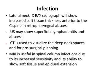 Infection
• Lateral neck X RAY radiograph will show
increased soft tissue thickness anterior to the
C spine in retropharyngeal abscess
• US may show superficial lymphadenitis and
abscess.
• CT is used to visualize the deep neck spaces
and for pre-surgical planning.
• MRI is useful in spinal column infections due
to its increased sensitivity and its ability to
show soft tissue and epidural extension
 