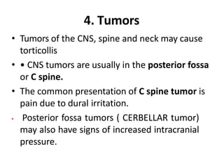 4. Tumors
• Tumors of the CNS, spine and neck may cause
torticollis
• • CNS tumors are usually in the posterior fossa
or C spine.
• The common presentation of C spine tumor is
pain due to dural irritation.
• Posterior fossa tumors ( CERBELLAR tumor)
may also have signs of increased intracranial
pressure.
 