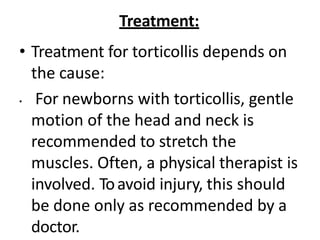 Treatment:
• Treatment for torticollis depends on
the cause:
• For newborns with torticollis, gentle
motion of the head and neck is
recommended to stretch the
muscles. Often, a physical therapist is
involved. Toavoid injury, this should
be done only as recommended by a
doctor.
 