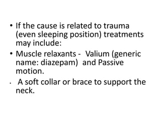 • If the cause is related to trauma
(even sleeping position) treatments
may include:
• Muscle relaxants - Valium (generic
name: diazepam) and Passive
motion.
• A soft collar or brace to support the
neck.
 