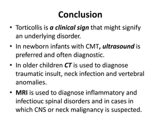 Conclusion
• Torticollis is a clinical sign that might signify
an underlying disorder.
• In newborn infants with CMT, ultrasound is
preferred and often diagnostic.
• In older children CT is used to diagnose
traumatic insult, neck infection and vertebral
anomalies.
• MRI is used to diagnose inflammatory and
infectiouc spinal disorders and in cases in
which CNS or neck malignancy is suspected.
 