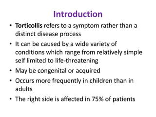 Introduction
• Torticollis refers to a symptom rather than a
distinct disease process
• It can be caused by a wide variety of
conditions which range from relatively simple
self limited to life-threatening
• May be congenital or acquired
• Occurs more frequently in children than in
adults
• The right side is affected in 75% of patients
 