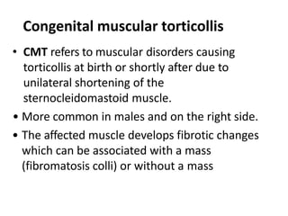 Congenital muscular torticollis
• CMT refers to muscular disorders causing
torticollis at birth or shortly after due to
unilateral shortening of the
sternocleidomastoid muscle.
• More common in males and on the right side.
• The affected muscle develops fibrotic changes
which can be associated with a mass
(fibromatosis colli) or without a mass
 