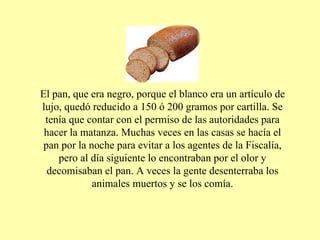 El pan, que era negro, porque el blanco era un artículo de lujo, quedó reducido a 150 ó 200 gramos por cartilla. Se tenía que contar con el permiso de las autoridades para hacer la matanza. Muchas veces en las casas se hacía el pan por la noche para evitar a los agentes de la Fiscalía, pero al día siguiente lo encontraban por el olor y decomisaban el pan. A veces la gente desenterraba los animales muertos y se los comía. 