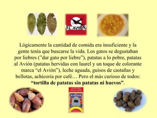 Lógicamente la cantidad de comida era insuficiente y la gente tenía que buscarse la vida. Los gatos se degustaban por liebres (”dar gato por liebre”), patatas a lo pobre, patatas al Avión (patatas hervidas con laurel y un toque de colorante marca “el Avión”), leche aguada, guisos de castañas y bellotas, achicoria por café… Pero el más curioso de todos:  “tortilla de patatas sin patatas ni huevos” . 