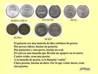 PERRA CHICA PATACÓN REAL RUBIA DURO El patacón era una moneda de diez céntimos de peseta. Dos perras chicas, hacían un patacón. Dos patacones y una perra, hacían un real.  El real era una moneda que llevaba un agujero en el centro. Cuatro reales, eran una peseta. A la moneda de peseta, se le llamaba “rubia” Cinco pesetas, hacían un duro. Por lo que veinte duros, eran cien pesetas. 