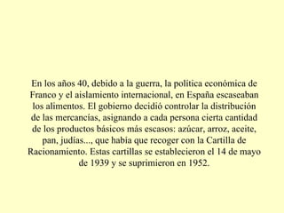 En los años 40, debido a la guerra, la política económica de Franco y el aislamiento internacional, en España escaseaban los alimentos. El gobierno decidió controlar la distribución de las mercancías, asignando a cada persona cierta cantidad de los productos básicos más escasos: azúcar, arroz, aceite, pan, judías..., que había que recoger con la Cartilla de Racionamiento. Estas cartillas se establecieron el 14 de mayo de 1939 y se suprimieron en 1952. 