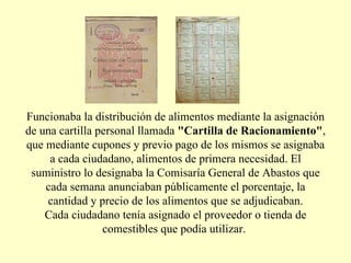 Funcionaba la distribución de alimentos mediante la asignación de una cartilla personal llamada  "Cartilla de Racionamiento" , que mediante cupones y previo pago de los mismos se asignaba a cada ciudadano, alimentos de primera necesidad. El suministro lo designaba la Comisaría General de Abastos que cada semana anunciaban públicamente el porcentaje, la cantidad y precio de los alimentos que se adjudicaban. Cada ciudadano tenía asignado el proveedor o tienda de comestibles que podía utilizar.  