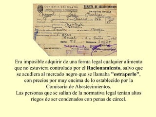 Era imposible adquirir de una forma legal cualquier alimento que no estuviera controlado por el  Racionamiento , salvo que se acudiera al mercado negro que se llamaba  "estraperlo" , con precios por muy encima de lo establecido por la Comisaría de Abastecimientos. Las personas que se salían de la normativa legal tenían altos riegos de ser condenados con penas de cárcel. 