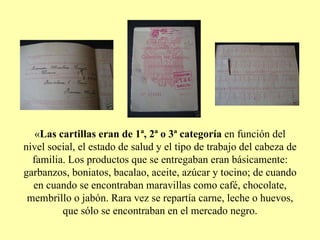 « Las cartillas eran de 1ª, 2ª o 3ª categoría  en función del nivel social, el estado de salud y el tipo de trabajo del cabeza de familia. Los productos que se entregaban eran básicamente: garbanzos, boniatos, bacalao, aceite, azúcar y tocino; de cuando en cuando se encontraban maravillas como café, chocolate, membrillo o jabón. Rara vez se repartía carne, leche o huevos, que sólo se encontraban en el mercado negro. 