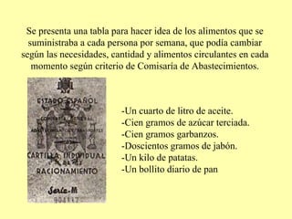 Se presenta una tabla para hacer idea de los alimentos que se suministraba a cada persona por semana, que podía cambiar según las necesidades, cantidad y alimentos circulantes en cada momento según criterio de Comisaría de Abastecimientos. -Un cuarto de litro de aceite. -Cien gramos de azúcar terciada. -Cien gramos garbanzos. -Doscientos gramos de jabón. -Un kilo de patatas. -Un bollito diario de pan 