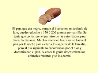 El pan, que era negro, porque el blanco era un artículo de
lujo, quedó reducido a 150 ó 200 gramos por cartilla. Se
tenía que contar con el permiso de las autoridades para
hacer la matanza. Muchas veces en las casas se hacía el
pan por la noche para evitar a los agentes de la Fiscalía,
pero al día siguiente lo encontraban por el olor y
decomisaban el pan. A veces la gente desenterraba los
animales muertos y se los comía.
 