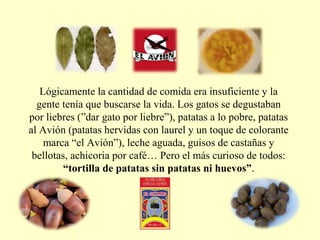Lógicamente la cantidad de comida era insuficiente y la
gente tenía que buscarse la vida. Los gatos se degustaban
por liebres (”dar gato por liebre”), patatas a lo pobre, patatas
al Avión (patatas hervidas con laurel y un toque de colorante
marca “el Avión”), leche aguada, guisos de castañas y
bellotas, achicoria por café… Pero el más curioso de todos:
“tortilla de patatas sin patatas ni huevos”.
 