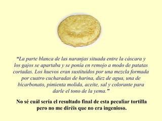 “La parte blanca de las naranjas situada entre la cáscara y
los gajos se apartaba y se ponía en remojo a modo de patatas
cortadas. Los huevos eran sustituidos por una mezcla formada
por cuatro cucharadas de harina, diez de agua, una de
bicarbonato, pimienta molida, aceite, sal y colorante para
darle el tono de la yema.”
No sé cuál sería el resultado final de esta peculiar tortilla
pero no me diréis que no era ingenioso.
 