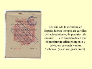 Los años de la dictadura en
España fueron tiempos de cartillas
de racionamiento, de penurias, de
escasez… Pero también dicen que
el hambre agudiza el ingenio y
de eso en este país vamos
“sobraos” (o eso me gusta creer).
 
