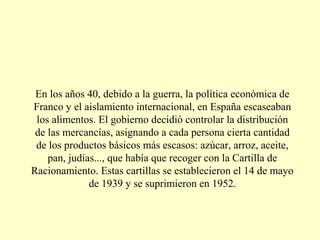 En los años 40, debido a la guerra, la política económica de
Franco y el aislamiento internacional, en España escaseaban
los alimentos. El gobierno decidió controlar la distribución
de las mercancías, asignando a cada persona cierta cantidad
de los productos básicos más escasos: azúcar, arroz, aceite,
pan, judías..., que había que recoger con la Cartilla de
Racionamiento. Estas cartillas se establecieron el 14 de mayo
de 1939 y se suprimieron en 1952.
 