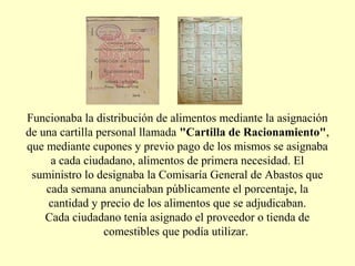 Funcionaba la distribución de alimentos mediante la asignación
de una cartilla personal llamada "Cartilla de Racionamiento",
que mediante cupones y previo pago de los mismos se asignaba
a cada ciudadano, alimentos de primera necesidad. El
suministro lo designaba la Comisaría General de Abastos que
cada semana anunciaban públicamente el porcentaje, la
cantidad y precio de los alimentos que se adjudicaban.
Cada ciudadano tenía asignado el proveedor o tienda de
comestibles que podía utilizar.
 