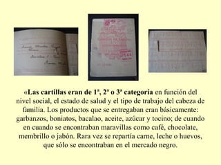 «Las cartillas eran de 1ª, 2ª o 3ª categoría en función del
nivel social, el estado de salud y el tipo de trabajo del cabeza de
familia. Los productos que se entregaban eran básicamente:
garbanzos, boniatos, bacalao, aceite, azúcar y tocino; de cuando
en cuando se encontraban maravillas como café, chocolate,
membrillo o jabón. Rara vez se repartía carne, leche o huevos,
que sólo se encontraban en el mercado negro.
 