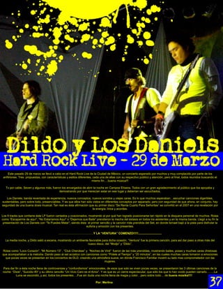 Este pasado 29 de marzo se llevó a cabo en el Hard Rock Live de la Ciudad de México, un concierto esperado por muchos y muy complacido por parte de los
 anﬁtriones. Tres propuestas, con características y estilos diferentes; cada una de ellas con su respectivo público y atención, pero al ﬁnal, todos reunidos buscando el
                                                                       mismo ﬁn….buena música!!!

   Tv por cable, Seven y algunos más, fueron los encargados de abrir la noche en Campos Elíseos. Todos con un gran agradecimiento al público que los apoyaba y
                                           demostrando por que merecían estar en ese lugar y deberían ser escuchados.

   Los Daniels; banda reventada de experiencia, nuevos conceptos, nuevos sonidos y viejas caras. Es lo que muchos esperaban…escuchar canciones digeribles,
sustentables, pero sobre todo, presenciables. Y es que ellos han sido vistos en diferentes conceptos por separado; pero con seguridad de que ahora, en conjunto, hay
seguridad de una buena dosis musical. Tan real es ésta aﬁrmación que su primer disco “Se Renta Cuarto Para Señoritas” se convirtió en el 2007 en una revelación por
                                                                      la energía, lírica y acordes.

Los 9 tracks que contiene éste LP fueron cantados y ovacionados, mostrando el por qué han logrado posicionarse tan rápido en la disquera personal de muchos. Rolas
como “Escaparme de aquí”, “No Estaríamos Aquí” o “Dejemos que Baile” prendieron la mecha del éxtasis en todos los asistentes y en la misma banda. Llegó a su ﬁn la
 presentación de Los Daniels con “Te Puedes Matar”; siendo ésta el primer sencillo y la canción más prendida del Set, en donde Ismael bajó a la pista para disfrutar la
                                                               euforia y emoción con los presentes.

                                            ………………………………Y LA “VENTURA” COMENZO!!!!!.............................

  La media noche, y Dildo salió a escena, mostrando un ambiente favorable para dicha ocasión. “Ventura” fue la primera canción, para así dar paso a otras más del
                                                               nuevo disco, del “Modjo” y “Dildo”.

Rolas como “Loco Corazón”, “Mi Número 13” , “Club Cherokee” y “Noches de Vinil” fueron de las más prendidas, mostrando bailes, poses y muchas caras chistosas
que acompañaban a la melodía. Dando paso al set acústico con canciones como “Pídele al Tiempo” y “20 minutos”, en las cuales muchas caras tornaron a emociones
  que pocas veces se presentan en los conciertos de DLD, creando una atmósfera suave, en dónde Francisco Familiar mostró su lado mas comprometedor con las
                                                                          mujeres.

Para dar ﬁn a ésta noche llena de controversias y “confundismos” emocionales, de esos que solo se viven pocas veces, se presentaron las 3 últimas canciones de la
noche: “Dixie”, “Suicidio #3” y su último sencillo “Un Vicio Caro es el Amor”. Y es que es un cierre espectacular, que sólo los que lo han vivido pueden narrarlo……..La
          Luna se escondió, y así, todos los presentes….Fue sin duda una noche llena de magia y color…pero sobre todo… de buena músika!!!!

                                                                         Por: Merlina
 
