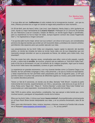 Por: Merlina Volk..
                                                                                    Yeahhhh!!!!!

Y es que ellos así son, Indiferentes al ruido molesto de la incongruencia musical….por que su
Arte y Música proviene de un lugar en donde la magia está presente en todo momento…

Un 26 de Abril, pero de hace 2 años, Lian (voz), Iyari (batería), Hecky (bajo) y John (guitarra) se
unen; donde su mejor herramienta es la buena música!!. Participan en un concurso de bandas
de una Televisora Local en Coacalco, Estado de México, en donde logran llegar a semiﬁnales,
pero su experiencia no fue la mejor de todas, aunque lograron concluir dos cosas:”hagámoslo
bien” y “no regresamos a ningún concurso”.

Y es que les salió mucho mejor; ahora “por sus rumbos” y en otros no tan suyos, son considerados
pioneros de algunas bandas que andan por ahí buscando ideas y prototipos de creación artística;
permitiendo más espacios para que puedan ejecutar sus rolas.

Las presentaciones de los Archi Volks son singulares, logran captar la atención del aturdido
público, en donde las miradas de todos se tornan hacia cada uno de sus integrantes que con
resonante energía reinciden en que su propuesta es fresca, de calidad, pero sobre todo, muy
divertida!!!

Pero las cosas han sido, algunas veces, complicadas para ellos; como el año pasado, cuando
el odio, y sobre todo la envidia de muchos, propició que se realizara un “Anti Archi Volks Fest”,
justo el día de su Aniversario; el cual, al contrario de su maligno propósito, logró que la música
de los Archi Volks fuera más asediada y tuviera un gran crecimiento.

La experiencia en grandes escenarios y con muy buenas bandas como La Gusana Ciega o Los
Daniels, les han permitido congregar a más y más personas, y es que su música es espontánea,
y éstas experiencias les han permitido estar preparados para dar el siguiente paso, un EP que
permita mostrar a muchas más personas de diferentes lugares su música, para poder tenerla en
su nuestra discoteca personal.

Tienen un Set de 9 canciones, en donde una de ellas, llamada “Volk Shock”, muestra la parte
instrumental de la banda, experimentando con ritmo y secuencias, este tema es el que da ﬁn al
show. Rolas como “Algún día”, “Mayo 2”, “Archivo Secreto” y sobre todo “Ojos Color Violeta” son
ovacionadas por cada espectador, reconociendo Arte y Ejecución de la banda.

Vale 100% la pena verlos, escucharlos y analizarlos, hay que apoyar a ésta banda que, como
muchas buscan y persiguen el traqueteado mundo de la música.

Ellos son los Archi Volks, 4 chicos que hacen buena música!!..Acompañémoslos próximamente
en el Expo Rock Show donde interpretarán sus rolas, y en su próximo Aniversario, éste 26 de
Abril….
Pero, para más información, fotos, música, toquines y chismes, únanse a la Familia Volk a través
de su Myspace www.myspace.com/archivolks................ Yo, ya soy parte!!!
 