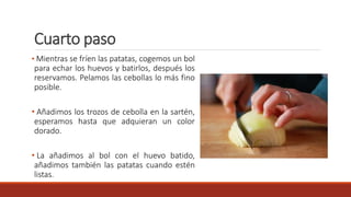 Cuarto paso
• Mientras se fríen las patatas, cogemos un bol
para echar los huevos y batirlos, después los
reservamos. Pelamos las cebollas lo más fino
posible.
• Añadimos los trozos de cebolla en la sartén,
esperamos hasta que adquieran un color
dorado.
• La añadimos al bol con el huevo batido,
añadimos también las patatas cuando estén
listas.
 