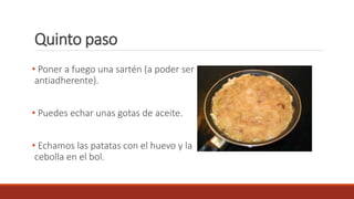 Quinto paso
• Poner a fuego una sartén (a poder ser
antiadherente).
• Puedes echar unas gotas de aceite.
• Echamos las patatas con el huevo y la
cebolla en el bol.
 