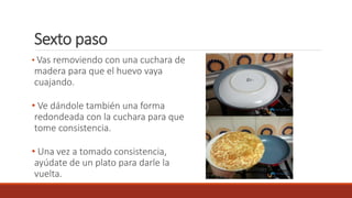 Sexto paso
• Vas removiendo con una cuchara de
madera para que el huevo vaya
cuajando.
• Ve dándole también una forma
redondeada con la cuchara para que
tome consistencia.
• Una vez a tomado consistencia,
ayúdate de un plato para darle la
vuelta.
 