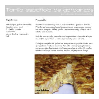 Tortilla española de garbanzos
por Delokos de Una cocina delokos
Ingredientes:
400-500g de garbanzos cocidos
(pueden ser de bote)
2 cebollas grandes
5-6 huevos
Aceite de oliva virgen extra
Sal
Preparación:
Picar finas las cebollas y pochar en el aceite hasta que estén doradas.
Pelar los garbanzos, machacar ligeramente con una mano de mortero
(no hacer una pasta, deben quedar bastante enteros) y rehogar con la
cebolla unos minutos.
Batir los huevos, salar y mezclar con los garbanzos rehogados. Cuajar
una tortilla española de la forma tradicional y servir caliente.
Es importante pelar los garbanzos, aunque sea un poco laborioso, para
que quede un resultado más fino. Para ello, sólo hay que aplastarlos,
una vez cocidos, ligeramente con los dedos pulgar e índice. Es mucho
más fácil de lo que parece, aunque requiere un poquito de tiempo.
 