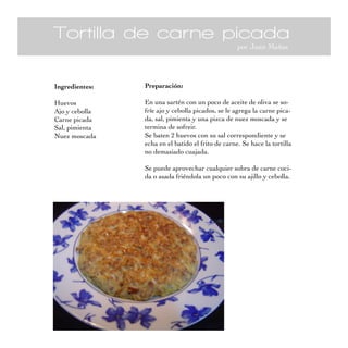 Tortilla de carne picada
por Juan Mañas
Ingredientes:
Huevos
Ajo y cebolla
Carne picada
Sal, pimienta
Nuez moscada
Preparación:
En una sartén con un poco de aceite de oliva se so-
fríe ajo y cebolla picados, se le agrega la carne pica-
da, sal, pimienta y una pizca de nuez moscada y se
termina de sofreir.
Se baten 2 huevos con su sal correspondiente y se
echa en el batido el frito de carne. Se hace la tortilla
no demasiado cuajada.
Se puede aprovechar cualquier sobra de carne coci-
da o asada friéndola un poco con su ajillo y cebolla.
 