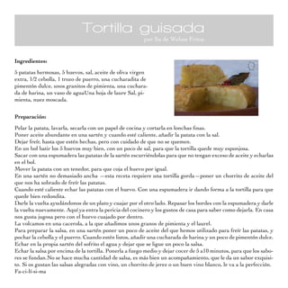 Tortilla guisada
por Su de Webos Fritos
Ingredientes:
5 patatas hermosas, 5 huevos, sal, aceite de oliva virgen
extra, 1/2 cebolla, 1 trozo de puerro, una cucharadita de
pimentón dulce, unos granitos de pimienta, una cuchara-
da de harina, un vaso de aguaUna hoja de laure Sal, pi-
mienta, nuez moscada.
Preparación:
Pelar la patata, lavarla, secarla con un papel de cocina y cortarla en lonchas finas.
Poner aceite abundante en una sartén y cuando esté caliente, añadir la patata con la sal.
Dejar freír, hasta que estén hechas, pero con cuidado de que no se quemen.
En un bol batir los 5 huevos muy bien, con un poco de sal, para que la tortilla quede muy esponjosa.
Sacar con una espumadera las patatas de la sartén escurriéndolas para que no tengan exceso de aceite y echarlas
en el bol.
Mover la patata con un tenedor, para que coja el huevo por igual.
En una sartén no demasiado ancha —esta receta requiere una tortilla gorda—poner un chorrito de aceite del
que nos ha sobrado de freír las patatas.
Cuando esté caliente echar las patatas con el huevo. Con una espumadera ir dando forma a la tortilla para que
quede bien redondita.
Darle la vuelta ayudándonos de un plato y cuajar por el otro lado. Repasar los bordes con la espumadera y darle
la vuelta nuevamente. Aquí ya entra la pericia del cocinero y los gustos de casa para saber como dejarla. En casa
nos gusta jugosa pero con el huevo cuajado por dentro.
La volcamos en una cacerola, a la que añadimos unos granos de pimienta y el laurel.
Para preparar la salsa, en una sartén poner un poco de aceite del que hemos utilizado para freír las patatas, y
pochar la cebolla y el puerro. Cuando estén listos, añadir una cucharada de harina y un poco de pimentón dulce.
Echar en la propia sartén del sofrito el agua y dejar que se ligue un poco la salsa.
Echar la salsa por encima de la tortilla. Ponerla a fuego medio y dejar cocer de 5 a10 minutos, para que los sabo-
res se fundan.No se hace mucha cantidad de salsa, es más bien un acompañamiento, que le da un sabor exquisi-
to. Si os gustan las salsas alegradas con vino, un chorrito de jerez o un buen vino blanco, le va a la perfección.
Fa-ci-lí-si-ma
 