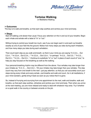  
	
  	
  	
  	
  	
  	
  	
  	
  	
  	
  	
  	
  	
  	
  	
  	
  	
  	
  	
  	
  	
  	
  	
  	
  	
  	
  	
  	
  	
  	
  	
  	
  	
  	
  	
  	
  	
  	
  	
  	
  	
  	
  	
  	
  	
  	
  	
  	
  	
  	
  	
  	
  	
  	
  	
  	
  	
  	
  	
  	
  	
  	
  	
  	
  	
  	
  	
  	
  	
  	
  	
  	
  	
  	
  	
  	
  	
  	
  	
  	
  	
  	
  	
  	
  	
  	
  	
   	
  
Deepening our capacities to thrive
Page 1 of 1
416-229-4655 • Inquiry@MichaelHBallard.com
Toronto ON M2K 1B8 • Canada
MichaelHBallard.com
	
  
Tortoise Walking
or Meditative Walking
> Outcomes
The key is to walk and breathe, so that each step soothes and centres your mind and body.
> Steps
Start off walking a bit slower than usual. Focus your attention on the in and out of your breathe. Begin
each inhale and exhale with a label of "in" or "out."
Without trying to control your breath too much, see if you can begin each in and each out breathe
exactly as one of your feet hits the ground. Notice how many steps you take during each inhalation,
and how many steps you take during each exhalation.
Then count each step as you walk and breath, so that in your mind you are saying "In 2,3,4,... Out
2,3,4..." "In 2,3,4... Out 2,3,4,..." "In 2,3,4,... Out 2,3,4..." or perhaps "In 2,3,... Out 2,3..." "In 2,3,...
Out 2,3..." "In 2,3,... Out 2,3...". Continue to substitute "in" or "out" in place of each count of "one," to
help you stay focused on the breathing as well as the walking.
Your personal breathing rhythm may be different from the above. Your exhales may take longer than
your inhales as: "In 2, 3, ... Out 2,3,4 ..."Or your inhales may take longer than your exhales. The step
count may vary from one breath to the next - just pay attention, so that you can accurately count your
steps during every inhale and every exhale. Just breathe and walk and count. As in all meditations, if
your mind wanders, gently bring it back as soon as you notice that it is gone.
So, instead of hurrying and scurrying from one appointment to the next, walk and breathe, walk and
breathe, so that each step soothes, refreshes and centres your mind and body. Then when you arrive
at the next meeting, you are more relaxed and ready to deal with whatever may arise. Try it whether
on a quiet walk in the country or between errands on the job.
 