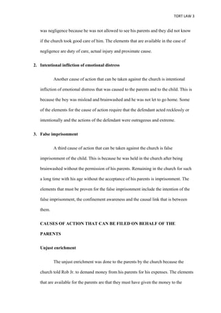 TORT LAW 3


   was negligence because he was not allowed to see his parents and they did not know

   if the church took good care of him. The elements that are available in the case of

   negligence are duty of care, actual injury and proximate cause.


2. Intentional infliction of emotional distress


           Another cause of action that can be taken against the church is intentional

   infliction of emotional distress that was caused to the parents and to the child. This is

   because the boy was mislead and brainwashed and he was not let to go home. Some

   of the elements for the cause of action require that the defendant acted recklessly or

   intentionally and the actions of the defendant were outrageous and extreme.


3. False imprisonment


           A third cause of action that can be taken against the church is false

   imprisonment of the child. This is because he was held in the church after being

   brainwashed without the permission of his parents. Remaining in the church for such

   a long time with his age without the acceptance of his parents is imprisonment. The

   elements that must be proven for the false imprisonment include the intention of the

   false imprisonment, the confinement awareness and the causal link that is between

   them.


   CAUSES OF ACTION THAT CAN BE FILED ON BEHALF OF THE

   PARENTS


   Unjust enrichment


           The unjust enrichment was done to the parents by the church because the

   church told Rob Jr. to demand money from his parents for his expenses. The elements

   that are available for the parents are that they must have given the money to the
 