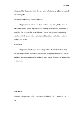 TORT LAW 4


church and that the church who in this case is the defendant received the money and

acknowledged it.


Intentional infliction of emotional distress


       The parents were inflicted emotional distress because they had to make an

excuse for them to see the boy and that is when they got a chance to see him and to

take him. The elements that are available are that the parents must show that the

conduct of the defendant is the one that caused the distress and that the emotional

distress was severe.


Conclusion


       The parents of the boy can file a suit against the church of intentional tort

because intentional tort is a tort that is committed through an intentional act. All the

causes of action that are available and can be taken against the church have more than

one element.




References


Business Torts Reporter, (2011), Negligence. Periodical, Vol. 23 Issue 4, p119-121,

3p
 