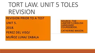 TORT LAW. UNIT 5 TOLES
REVISION
REVISION PRIOR TO A TEST
UNIT 5.
2018.
PEREZ DEL VISO/
MUÑOZ LUNA/ ZABALA
SOURCE: THE
LAWYER`S ENGLISH
LANGUAGE
COURSEBOOK.
CATHERINE MASON.
 